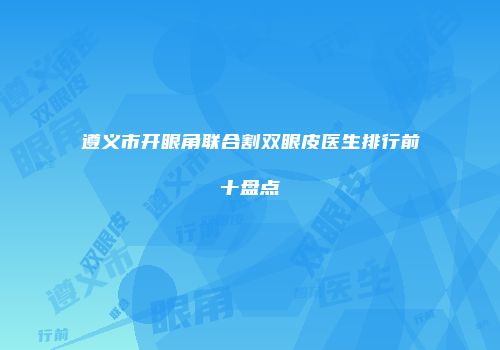 遵义市开眼角联合割双眼皮医生排行前十盘点