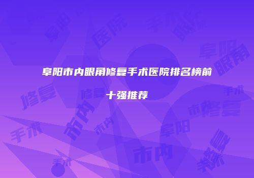 阜阳市内眼角修复手术医院排名榜前十强推荐