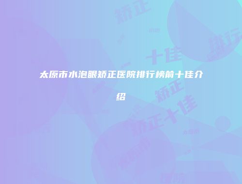 太原市水泡眼矫正医院排行榜前十佳介绍