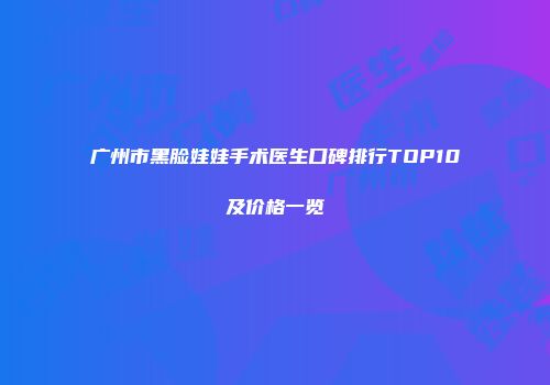 广州市黑脸娃娃手术医生口碑排行TOP10及价格一览