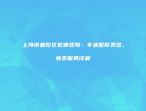 上海市普陀区宏康医院：专业整形美容，焕美服务详解