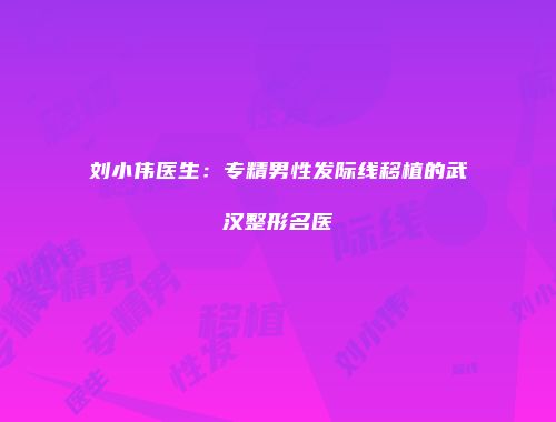 刘小伟医生：专精男性发际线移植的武汉整形名医