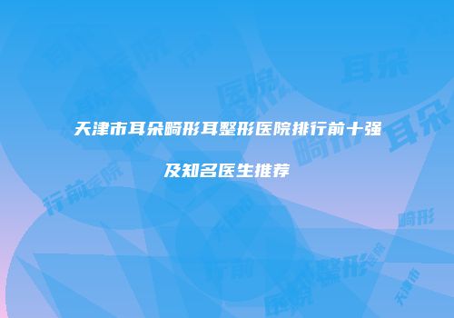 天津市耳朵畸形耳整形医院排行前十强及知名医生推荐