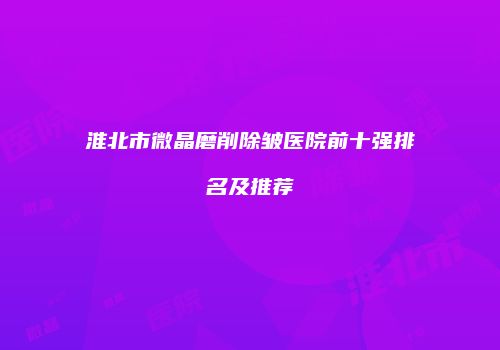 淮北市微晶磨削除皱医院前十强排名及推荐