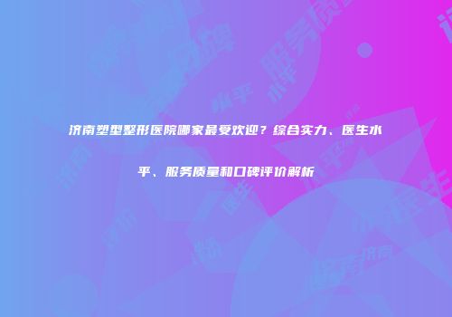 济南塑型整形医院哪家最受欢迎？综合实力、医生水平、服务质量和口碑评价解析