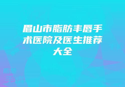 眉山市脂肪丰唇手术医院及医生推荐大全