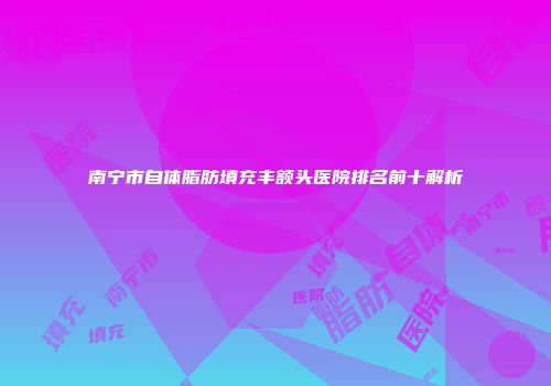 南宁市自体脂肪填充丰额头医院排名前十解析