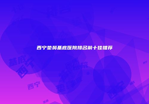 西宁垫鼻基底医院排名前十佳推荐
