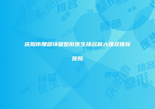 庆阳市腰部环吸整形医生排名前六强及推荐医院