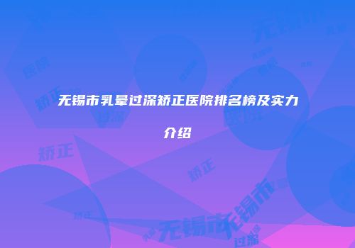 无锡市乳晕过深矫正医院排名榜及实力介绍