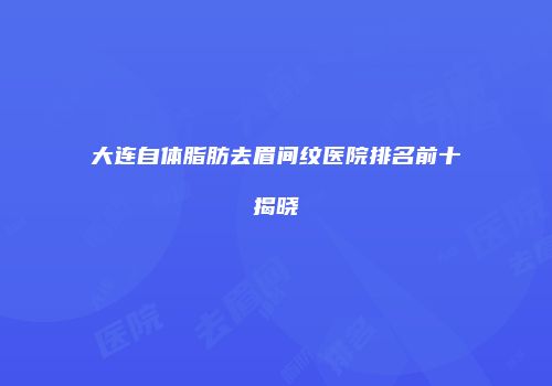 大连自体脂肪去眉间纹医院排名前十揭晓