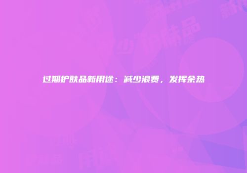 过期护肤品新用途：减少浪费，发挥余热