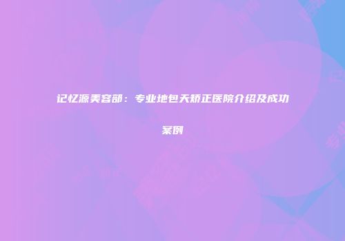 记忆源美容部：专业地包天矫正医院介绍及成功案例
