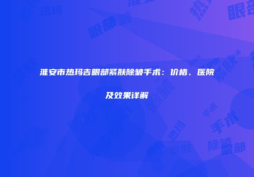 淮安市热玛吉眼部紧肤除皱手术：价格、医院及效果详解