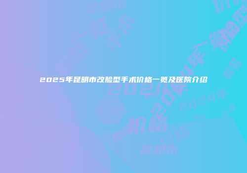 2025年昆明市改脸型手术价格一览及医院介绍
