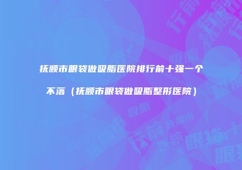 抚顺市眼袋做吸脂医院排行前十强一个不落（抚顺市眼袋做吸脂整形医院）