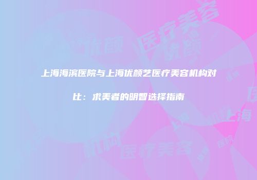 上海海滨医院与上海优颜艺医疗美容机构对比：求美者的明智选择指南