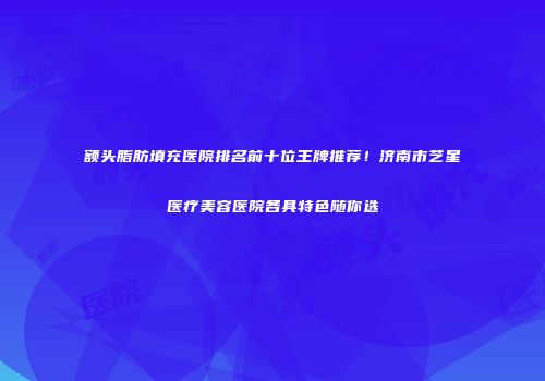 额头脂肪填充医院排名前十位王牌推荐！济南市艺星医疗美容医院各具特色随你选