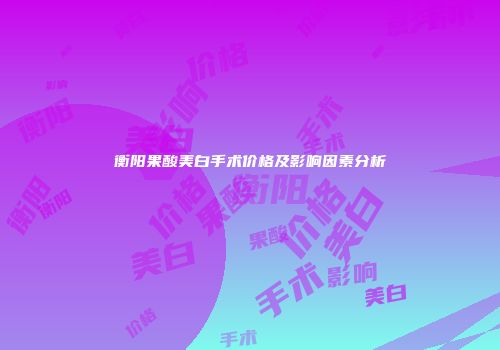 衡阳果酸美白手术价格及影响因素分析
