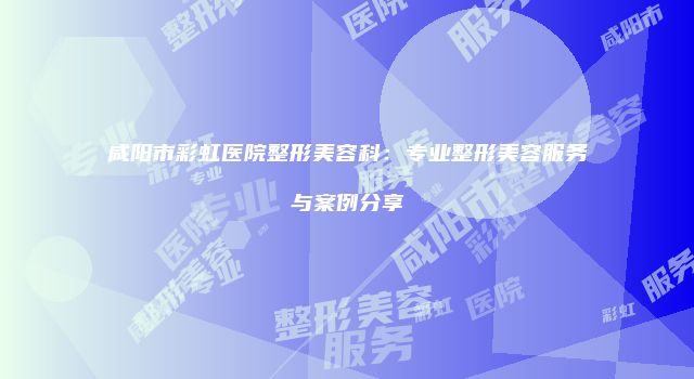 咸阳市彩虹医院整形美容科：专业整形美容服务与案例分享