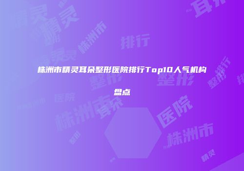 株洲市精灵耳朵整形医院排行Top10人气机构盘点