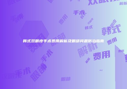 韩式双眼皮手术费用解析及眼部问题防治指南