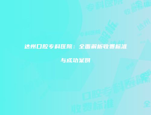 达州口腔专科医院：全面解析收费标准与成功案例