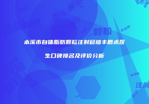 本溪市自体脂肪颗粒注射移植丰唇术医生口碑排名及评价分析