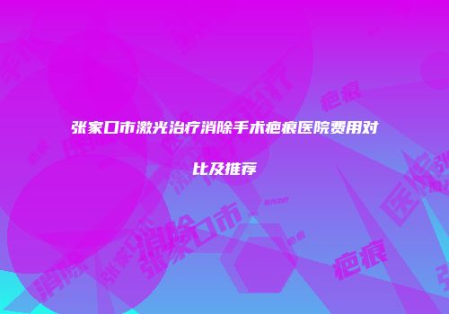 张家口市激光治疗消除手术疤痕医院费用对比及推荐