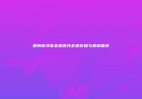 郑州市冷冻去痣激光去痣价格与机构推荐