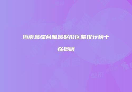 海南鼻综合隆鼻整形医院排行榜十强揭晓