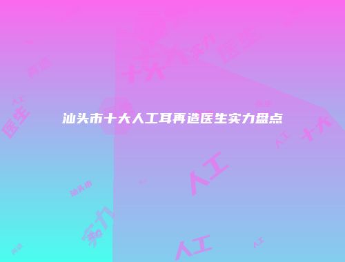 汕头市十大人工耳再造医生实力盘点