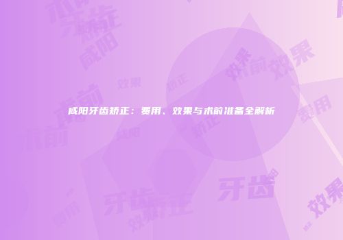 咸阳牙齿矫正：费用、效果与术前准备全解析