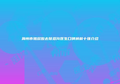 滁州市玻尿酸去除泪沟医生口碑榜前十强介绍