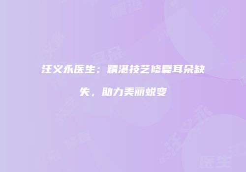 汪义永医生：精湛技艺修复耳朵缺失，助力美丽蜕变