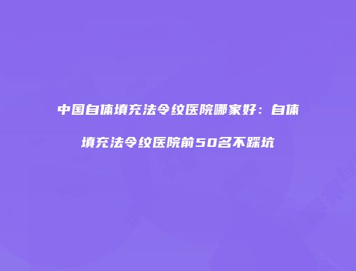 中国自体填充法令纹医院哪家好：自体填充法令纹医院前50名不踩坑
