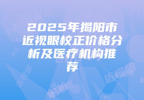 2025年揭阳市近视眼校正价格分析及医疗机构推荐
