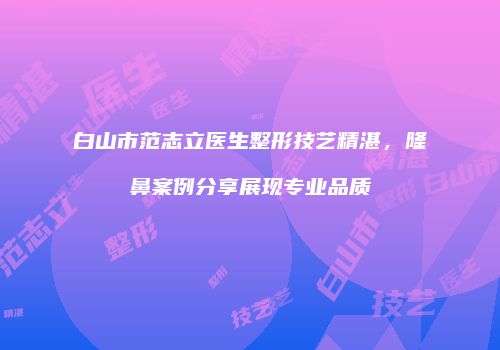 白山市范志立医生整形技艺精湛，隆鼻案例分享展现专业品质