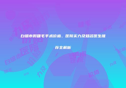 白银市假睫毛手术价格、医院实力及知名医生推荐全解析