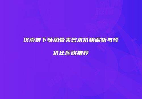 济南市下颚角骨美容术价格解析与性价比医院推荐