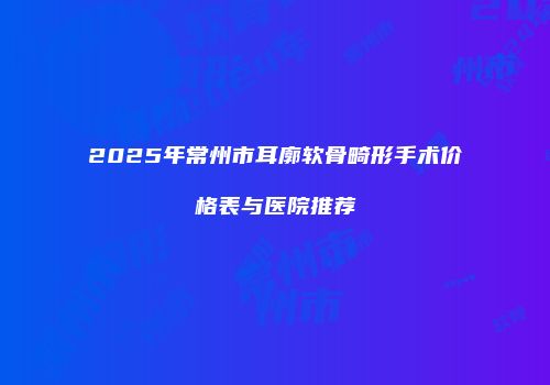 2025年常州市耳廓软骨畸形手术价格表与医院推荐