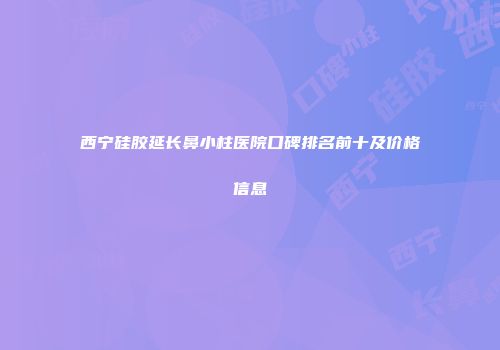 西宁硅胶延长鼻小柱医院口碑排名前十及价格信息