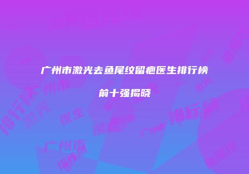 广州市激光去鱼尾纹留疤医生排行榜前十强揭晓