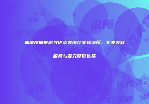 汕尾皮肤医院与伊姿美医疗美容诊所：专业美容服务与多元整形选择