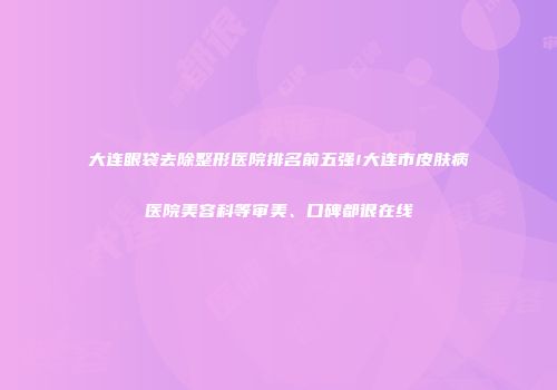 大连眼袋去除整形医院排名前五强!大连市皮肤病医院美容科等审美、口碑都很在线