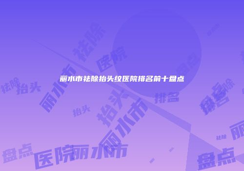 丽水市祛除抬头纹医院排名前十盘点