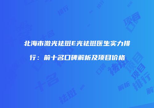 北海市激光祛斑E光祛斑医生实力排行：前十名口碑解析及项目价格