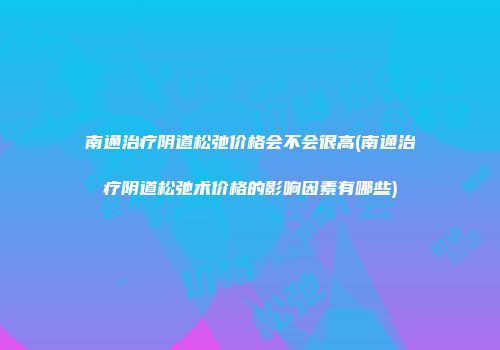 南通治疗阴道松弛价格会不会很高(南通治疗阴道松弛术价格的影响因素有哪些)