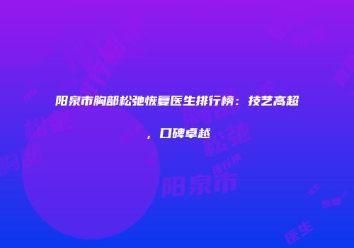 阳泉市胸部松弛恢复医生排行榜：技艺高超，口碑卓越