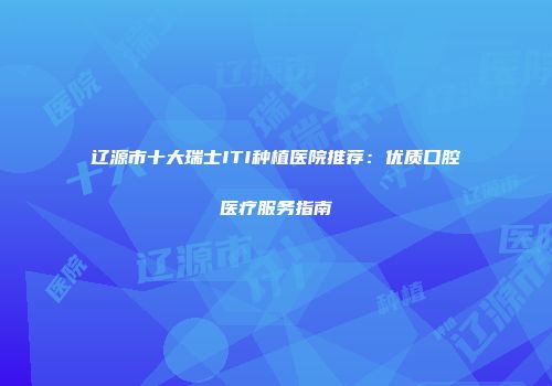 辽源市十大瑞士ITI种植医院推荐：优质口腔医疗服务指南